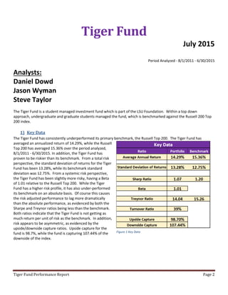 Tiger Fund Performance Report Page 2
Tiger Fund
July 2015
Period Analyzed - 8/1/2011 - 6/30/2015
Analysts:
Daniel Dowd
Jason Wyman
Steve Taylor
The Tiger Fund is a student managed investment fund which is part of the LSU Foundation. Within a top down
approach, undergraduate and graduate students managed the fund, which is benchmarked against the Russell 200 Top
200 index.
1) Key Data
The Tiger Fund has consistently underperformed its primary benchmark, the Russell Top 200. The Tiger Fund has
averaged an annualized return of 14.29%, while the Russell
Top 200 has averaged 15.36% over the period analyzed,
8/1/2011 - 6/30/2015. In addition, the Tiger Fund has
proven to be riskier than its benchmark. From a total risk
perspective, the standard deviation of returns for the Tiger
Fund has been 13.28%, while its benchmark standard
deviation was 12.75%. From a systemic risk perspective,
the Tiger Fund has been slightly more risky, having a Beta
of 1.01 relative to the Russell Top 200. While the Tiger
Fund has a higher risk profile, it has also under-performed
its benchmark on an absolute basis. Of course this causes
the risk adjusted performance to lag more dramatically
than the absolute performance, as evidenced by both the
Sharpe and Treynor ratios being less than the benchmark.
Both ratios indicate that the Tiger Fund is not getting as
much return per unit of risk as the benchmark. In addition,
risk appears to be asymmetric, as evidenced by the
upside/downside capture ratios. Upside capture for the
fund is 98.7%, while the fund is capturing 107.44% of the
downside of the index.
Figure 1 Key Data
 