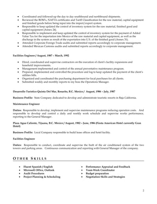 • Coordinated and followed-up the day to day southbound and northbound shipments.
• Reviewed the BOM’s, NAFTA certificates and Tariff Classification for the raw material, capital equipment
and finished goods before being input into the import/export system.
• Responsible to keep updated the control of inventory system for the raw material, finished good and
capital equipment (Annex 24).
• Responsible to implement and keep updated the control of inventory system for the payment of Added
Value Tax for the importation into Mexico of the raw material and capital equipment, as well as the
discharge in the system as result of the exportation into U.S. of the finished good (Annex 31).
• Attended Corporate Foreign Trade audits and submitted reports accordingly to corporate management.
• Attended Mexican Customs audits and submitted reports accordingly to corporate management.
Facilities Engineer / August, 1987 – March, 1992
• Hired, coordinated and supervise contractors on the execution of client’s facility expansions and
leasehold improvements.
• Management implemented and control of the annual preventative maintenance program.
• Prepared, implemented and controlled the procedure and log to keep updated the payment of the client’s
utilities bills.
• Organized and coordinated the purchasing department for local purchases for all clients.
• Submitted weekly and monthly reports to my boss the Operations Manager.
Desarrollo Turístico Quinta Del Mar, Rosarito, B.C. Mexico / August, 1986 – July, 1987
Business Profile: State Company dedicated to develop and administrate touristic resorts in Baja California.
Maintenance Engineer
Duties: Responsible to develop, implement and supervise maintenance programs reducing operation costs. And
responsible to develop and control a daily and weekly work schedule and supervise works performance,
reporting to the General Manager.
Plaza Agua Caliente, Tijuana, B.C. Mexico / August, 1982 – June, 1986 (Fiesta American Hotel currently Gran
Hotel)
Business Profile: Local Company responsible to build lease offices and hotel facility.
Facilities Engineer
Duties: Responsible to conduct, coordinate and supervise the built of the air conditioned system of the two
towers and parking areas. Continuous communication and reporting with General Manager of the company.
O T H E R S K I L L S
• Fluent Spanish / English • Performance Appraisal and Feedback
• Microsoft Office, Outlook • Team Work Coordinator
• Audit Procedures • Budget preparation
• Project Planning & Scheduling • Negotiation Skills and Strategies
2
 