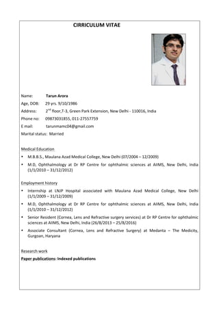 CIRRICULUM	VITAE	 	 				 	 	 	
	 	 	 	 	 	 	 	 	 	
	 	 	 	 	 	 	 	
	 	 	 	
Name:													Tarun	Arora	
Age,	DOB:						29	yrs.	9/10/1986	
Address:									2nd
	floor,T-3,	Green	Park	Extension,	New	Delhi	-	110016,	India	
Phone	no:						09873031855,	011-27557759	
E	mail:													tarunmamc04@gmail.com	
Marital	status:		Married	
	
Medical	Education		
• M.B.B.S.,	Maulana	Azad	Medical	College,	New	Delhi	(07/2004	–	12/2009)	
• M.D,	 Ophthalmology	 at	 Dr	 RP	 Centre	 for	 ophthalmic	 sciences	 at	 AIIMS,	 New	 Delhi,	 India	
(1/1/2010	–	31/12/2012)	
	
Employment	history	
• Internship	 at	 LNJP	 Hospital	 associated	 with	 Maulana	 Azad	 Medical	 College,	 New	 Delhi							
(1/1/2009	–	31/12/2009)	
• M.D,	 Ophthalmology	 at	 Dr	 RP	 Centre	 for	 ophthalmic	 sciences	 at	 AIIMS,	 New	 Delhi,	 India	
(1/1/2010	–	31/12/2012)	
• Senior	Resident	(Cornea,	Lens	and	Refractive	surgery	services)	at	Dr	RP	Centre	for	ophthalmic	
sciences	at	AIIMS,	New	Delhi,	India	(26/8/2013	–	25/8/2016)	
• Associate	 Consultant	 (Cornea,	 Lens	 and	 Refractive	 Surgery)	 at	 Medanta	 –	 The	 Medicity,	
Gurgoan,	Haryana	
	
Research	work	
Paper	publications:	Indexed	publications	
	
 