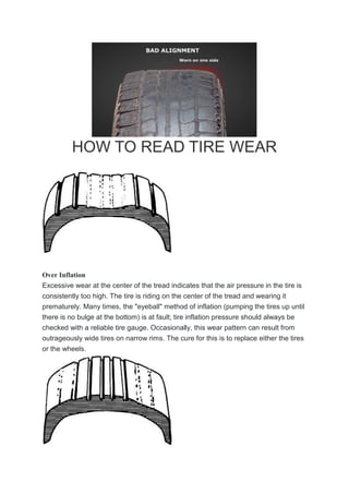 HOW TO READ TIRE WEAR
Over Inflation
Excessive wear at the center of the tread indicates that the air pressure in the tire is
consistently too high. The tire is riding on the center of the tread and wearing it
prematurely. Many times, the "eyeball" method of inflation (pumping the tires up until
there is no bulge at the bottom) is at fault; tire inflation pressure should always be
checked with a reliable tire gauge. Occasionally, this wear pattern can result from
outrageously wide tires on narrow rims. The cure for this is to replace either the tires
or the wheels.
 