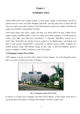 1
Chapter 1
INTRODUCTION
NSPCL (NTPC-SAIL Power Company Limited) is a joint venture company of NTPC limited and SAIL to
generate power for various steel plants throughout India.NTPC and SAIL joined forces in March 2001 and
took over a captive power plant (consisting of 2*60 MW generators) located at the Durgapur Steel Plant and
another (also 2*60 MW ) at the Rourkela Steel Plant.
NTPC formed another joint venture company with SAIL on in March 2002 in the name of Bhilai Electric
Supply Company Ltd.(BESCL).BESCL took over a captive power plant (comprising 2*30 MW generators)
located at the Bhilai Steel Plant from SAIL.Effective 11 September 2006,BESCL became part of
NSPCL.Since 2006,NSPCL has provided all power required by the Bhilai,Durgapur and Rourkela steel
plants.To meet growing demands,NSPCL commissioned an expansion project at Bhilai comprising two
250MW generators during 2008-2009,and brought the units online in 2009-2010.Additional growth to
generate an additional 1750MW is anticipated at other SAIL facilities.
1.1 Durgapur Captive PowerPlant
NTPC Durgapur is located near Waria railway station,5 km from Durgapur city in West Bengal.The power
plant is one of the coal based power plants of Durgapur.
Fig. 1.1 Durgapur Captive Power Plant
Its objective is to supply power to Durgapur Steel Plant of Steel Authority of India Limited (SAIL) from its
coal based captive power plant-II at Durgapur (West Bengal) 2*60 MW on captive basis.
 