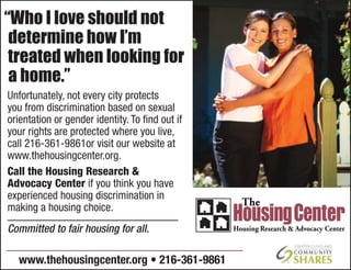 Unfortunately, not every city protects
you from discrimination based on sexual
orientation or gender identity. To ﬁnd out if
your rights are protected where you live,
call 216-361-9861or visit our website at
www.thehousingcenter.org.
Call the Housing Research &
Advocacy Center if you think you have
experienced housing discrimination in
making a housing choice.
“Who I love should not
determine how I’m
treated when looking for
a home.”
www.thehousingcenter.org • 216-361-9861
Committed to fair housing for all.
 