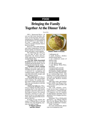 (NU) - Sponsored News - If
you are like most families, the
stress of having kids and main-
taining hectic schedules, can heat
up the happiest of households in
no time -- especially when it
comes to trying to decide what to
have for dinner.
However, with a little planning
and some cooperation, even the
busiest family can find time to sit
down and enjoy a meal together.
The following tips will give
you an idea of how you can
streamline the dinner process,
while squeezing in some much-
needed family time:
• Get the whole household
involved. Not only on chores like
washing and drying dishes, but on
tasting and choosing the menus.
• Schedule a mock cooking
class. If you want to get family
members involved, make time on
a weekend for a prepping and
cooking session, where everyone
can share knife skills, recipes, and
other culinary lessons.
• Do a taste test. Let’s face it,
every family has that one member
who’s finicky. To combat that,
have them weigh in for taste tests.
This way, you can plan to cook that
dish in bulk.
• Strive for leftovers. Who-
ever is cooking can make extra of
anything that’s a hit with family
members and store leftovers in
the fridge or freezer. Two roasted
chickens (instead of one) are
great for hot or cold sandwiches,
soup, salad, and great filler for fa-
jitas or burritos.
To help you get started, the
maker of Minute Rice is giving
out this one-stop shopping, any-
one-can-make recipe:
15 Minute Chicken
and Rice Dinner
1 tablespoon oil
4 small, boneless, skinless
chicken breast halves
1 can condensed cream of
chicken soup
1/2 cup water
1/2 cup chicken broth
2 cups Minute White Rice,
uncooked
1 teaspoon garlic powder
1 teaspoon onion powder
Freshparsley,chopped(optional)
Heat oil in large nonstick skil-
let on medium-high heat. Add
chicken; cover. Cook 4 minutes on
each side or until lightly browned
on both sides. Remove chicken
from skillet.
Add soup, water, and chicken
broth to skillet; stir. Bring to boil.
Stir in rice, garlic powder, and
onion powder.
Top with chicken; cover.
Cook on low heat 5 minutes or
until chicken is cooked through.
(170 degrees). Let sit 5 minutes
or until liquid is absorbed. Serve
sprinkled with chopped parsley,
if desired.
Substitute: For a whole-grain
alternative, use Minute Brown
Rice for the Minute White Rice
and cook an additional 5 minutes.
Yield: 4 servings.
For more information, please
visit www.minuterice.com.
Bringing the Family
TogetherAt the DinnerTable
FOOD
NewsUSA
Classic meals in minutes.
NewsUSA
 