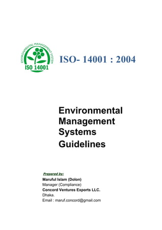 ISO- 14001 : 2004
Environmental
Management
Systems
Guidelines
Prepared by:
Maruful Islam (Dolon)
Manager (Compliance)
Concord Ventures Exports LLC.
Dhaka.
Email : maruf.concord@gmail.com
 