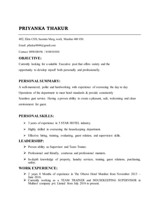 PRIYANKA THAKUR
402, Ekta CHS, Sasmira Marg, worli, Mumbai 400 030.
Email: pthakur8844@gmail.com
Contact: 8898100196 / 8108101854
OBJECTIVE:
Currently looking for a suitable Executive post that offers variety and the
opportunity to develop myself both personally and professionally.
PERSONALSUMMARY:
A well-mannered, polite and hardworking with experience of overseeing the day to day
Operations of the department to meet hotel standards & provide consistently
Seamless gust service. Having a proven ability to create a pleasant, safe, welcoming and clean
environment for guest.
PERSONALSKILLS:
 3 years of experience in 5 STAR HOTEL industry.
 Highly skilled in overseeing the housekeeping department.
 Effective hiring, training, evaluating, guest relation, and supervision skills.
LEADERSHIP:
 Proven ability as Supervisor and Team Trainer.
 Professional and friendly, courteous and professional manners.
 In-depth knowledge of property, laundry services, training, guest relations, purchasing,
safety.
WORK EXPERIENCE:
 2 years 8 Months of experience in The Oberoi Hotel Mumbai from November 2013 –
June 2016.
 Currently working as a TEAM TRAINER and HOUSEKEEPING SUPERVISOR in
Multisol company pvt. Limied from July 2016 to present.
 