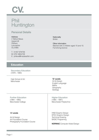 Phil
Huntington
Personal Details
Address
4 Telford Mews
Uppermill
Oldham
Lancashire
OL3 6BS
T:	 01457 876756
M:	0781 8854728
E:	 phileve@madasafish.com	
Nationality
British
Other information
Married with 2 children aged 15 and 10.
Full driving licence
CV.
Education
Secondary Education
(1979 – 1984)
High School of Art
Manchester
‘O’ Levels	
Art & Design
English Language
Maths
Geography
Geology
Further Education
(1984 – 1985)
Manchester College
‘A’ Levels	
Art & Design
Art Foundation Course
Photography Foundation Course
Higher Education
(1985 – 1987)
Manchester Polytechnic
HND Graphic Design
BTEC Graphic Design
Technical Drawing
BASIC Programing
NORWAC Computer Aided Design
Page 1
 