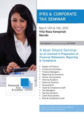 IFRS & CORPORATE
TAX SEMINAR
March 12th & 13th, 2015
Villa Rosa Kempinski
Nairobi
NITA Approved. This course earns you CPD HOURS
•	 Heads of Finance
•	 Financial Controllers
•	 Finance Managers
•	 Reporting Accountants
•	 Senior Accountants
•	 Internal Auditors
•	 External Auditors
•	Accountants
•	 Audit & Compliance staff
•	 Tax Managers
•	 Tax Accountants
•	 Chief Accountants
•	 Risk & Compliance staff
A Must Attend Seminar
for all involved in Preparation of
Financial Statements, Reporting
& Compliance
International Financial Reporting Standards
(IFRS) & Corporate Tax Seminar
 