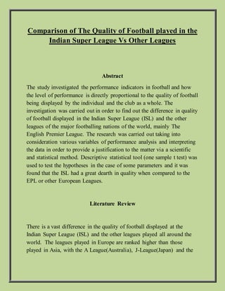 Comparison of The Quality of Football played in the
Indian Super League Vs Other Leagues
Abstract
The study investigated the performance indicators in football and how
the level of performance is directly proportional to the quality of football
being displayed by the individual and the club as a whole. The
investigation was carried out in order to find out the difference in quality
of football displayed in the Indian Super League (ISL) and the other
leagues of the major footballing nations of the world, mainly The
English Premier League. The research was carried out taking into
consideration various variables of performance analysis and interpreting
the data in order to provide a justification to the matter via a scientific
and statistical method. Descriptive statistical tool (one sample t test) was
used to test the hypotheses in the case of some parameters and it was
found that the ISL had a great dearth in quality when compared to the
EPL or other European Leagues.
Literature Review
There is a vast difference in the quality of football displayed at the
Indian Super League (ISL) and the other leagues played all around the
world. The leagues played in Europe are ranked higher than those
played in Asia, with the A League(Australia), J-League(Japan) and the
 