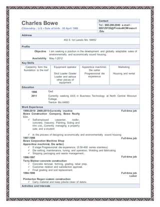 Charles Bowe
Citizenship : U.S ▪ Date of birth : 05 April 1968
Contact
Tel : 660-286-2040 e-mail :
000129720@PiratesNCMissouri
.Edu
Address
402 E 1st Laredo Mo. 64652
Profile
Objective I am seeking a position in the development and globally adaptable sales of
environmentally and economically sound housing.
Availability May-1-2012
Key Skills
:Carpentry form the
foundation to the roof
Equipment operator Apprentice machinist,
Die setter
Marketing
Skid Loader Grader
Loader and various
other pieces of
equipment
Progressional die
experience
Housing and rental
Education
1988 Ged
2011 Currently seeking AAS in Business Technology at North Central Missouri
College
Trenton Mo.64683
Work Experience
1999-2015/ 2008-2015-Currently inactive
Bowe Construction Company, Bowe Realty
LLc.
 Self-employed carpenter, roofer,
concrete, masonry, Painting, Siding and
trim coil,. Currently managing a property
sale, and a student
Full-time job
 In the process of designing economically and environmentally sound housing
1997-1999
Bowe Corporation Machine Shop
Full-time job
Apprentice machinist, Die setter)
 5 stage Progressional die experience; (0.50-400 series stainless)
 Die setting, maintenance, tuning, and operation, Welding and fabricating
 Shipping packaging and waste management.;
1996-1997 Full-time job
Terry Blatner concrete construction
 Concrete removal, forming, grading, rebar prep.
 Customer relation and satisfaction approval.
 Final grading and sod replacement.
1994-1996 Full-time job
Labor
Pimberton Regan custom construction
 Carry material and keep jobsite clean of debris.
Activities and Interests
 