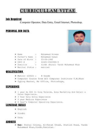 CURRICULLAM VITAE
Job Required
Computer Operator, Data Entry, Email Internet, Photoshop,
PERSONAL BIO DATA
 Name : Muhammad Rizwan
 Father’s Name : Muhammad Usman
 Date of Birth : 03-08-1986
 CNIC # : 41601-0583948-9
 Domicile : Sindh (Rural) Tando Muhammad Khan
 Marital Status : married
QUALIFICATION
 Matric (2002) : B Grade
 Computer Course from ACI Computer Institute T.M.Khan
 Typing Master, Ms Office, Photoshope,
EXPERIENCE
 1 year As RSO In Zong Telecom, Area Marketing And Retail &
Sales Experience.
 3 Year Data Entry Experience
 6 year Medicos Experience
 8 Year’s Computer Operating Experience.
LANGUAGE SKILLS
 English
 Sindhi
 Urdu
ADDRESS
 Res: Postal Colony, Al-Fatah Chowk, Station Road, Tando
Muhammad Khan,Sindh,Pakistan.
 