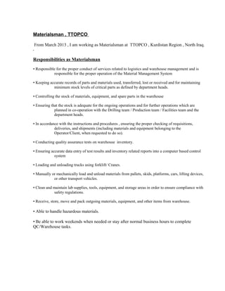 Materialsman , TTOPCO
From March 2013 , I am working as Materialsman at TTOPCO , Kurdistan Region , North Iraq.
.
Responsibilities as Materialsman
• Responsible for the proper conduct of services related to logistics and warehouse management and is
responsible for the proper operation of the Material Management System
• Keeping accurate records of parts and materials used, transferred, lost or received and for maintaining
minimum stock levels of critical parts as defined by department heads.
• Controlling the stock of materials, equipment, and spare parts in the warehouse
• Ensuring that the stock is adequate for the ongoing operations and for further operations which are
planned in co-operation with the Drilling team / Production team / Facilities team and the
department heads.
• In accordance with the instructions and procedures , ensuring the proper checking of requisitions,
deliveries, and shipments (including materials and equipment belonging to the
Operator/Client, when requested to do so).
• Conducting quality assurance tests on warehouse inventory.
• Ensuring accurate data entry of test results and inventory related reports into a computer based control
system
• Loading and unloading trucks using forklift/ Cranes.
• Manually or mechanically load and unload materials from pallets, skids, platforms, cars, lifting devices,
or other transport vehicles.
• Clean and maintain lab supplies, tools, equipment, and storage areas in order to ensure compliance with
safety regulations.
• Receive, store, move and pack outgoing materials, equipment, and other items from warehouse.
• Able to handle hazardous materials.
• Be able to work weekends when needed or stay after normal business hours to complete
QC/Warehouse tasks.
 