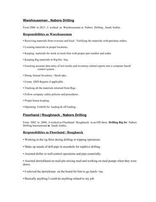 Warehouseman , Nabors Drilling
.
From 2004 to 2013 , I worked as Warehouseman at Nabors Drilling , Saudi Arabia .
Responsibilities as Warehouseman
• Receiving materials from overseas and local . Verifying the materials with purchase orders.
• Locating materials in proper locations .
• Keeping materials for stock in stock bins with proper part number and codes
• Keeping Rig materials in Rig bin / bay .
• Ensuring accurate data entry of test results and inventory related reports into a computer based
control system .
• Doing Annual Inventory / Stock take .
• Create OSD Reports if applicable .
• Tracking all the materials returned from Rigs .
• Follow company safety policies and procedures .
• Proper house keeping .
• Operating Forklift for loading & off loading .
Floorhand / Roughneck , Nabors Drilling
From 2002 to 2004 , I worked as Floorhand / Roughneck in an Off shore Drilling Rig for Nabors
Drilling International at Saudi Arabia .
Responsibilities as Floorhand / Roughneck
• Working in the rig floor during drilling or tripping operations.
• Make up stands of drill pipe in moushole for topdrive drilling .
• Assisted driller in well control operations and pipe count/tally.
• Assisted derrickhand on mud pits mixing mud and working on mud pumps when they were
down.
• I relieved the derrickman on the board for him to go lunch / tea.
• Basically anything I could do anything related to my job.
 