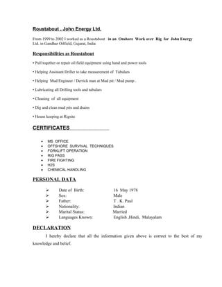 Roustabout , John Energy Ltd.
From 1999 to 2002 I worked as a Roustabout in an Onshore Work over Rig for John Energy
Ltd. in Gandhar Oilfield, Gujarat, India
Responsibilities as Roustabout
• Pull together or repair oil field equipment using hand and power tools
• Helping Assistant Driller to take measurement of Tubulars
• Helping Mud Engineer / Derrick man at Mud pit / Mud pump .
• Lubricating all Drilling tools and tubulars
• Cleaning of all equipment
• Dig and clean mud pits and drains
• House keeping at Rigsite
CERTIFICATES
• MS OFFICE
• OFFSHORE SURVIVAL TECHNIQUES
• FORKLIFT OPERATION
• RIG PASS
• FIRE FIGHTING
• H2S
• CHEMICAL HANDLING
PERSONAL DATA
 Date of Birth: 16 May 1978
 Sex: Male
 Father: T . K. Paul
 Nationality: Indian
 Marital Status: Married
 Languages Known: English ,Hindi, Malayalam
DECLARATION
I hereby declare that all the information given above is correct to the best of my
knowledge and belief.
 