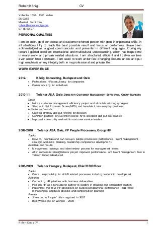 Robert König CV 1
Robert König CV
Vollenlia 103B, 1390 Vollen
26.03.58
Married, 3 children
robert@robertkonig.com
97 65 83 27
PERSONAL QUALITIES
I am an open, goal conscious and customer oriented person with good interpersonal skills. In
all situations I try to reach the best possible result and focus on customers. I have been
acknowledged as a good communicator and presenter in different languages. During my
tenure I gained excellent international and multicultural understanding, which has helped me
in many work- and private related situations. I am structured, efficient and I deliver on time
even under time constraint. I am used to work under fast changing circumstances and put
high emphasis on my integrity both in my professional and private life.
WORK EXPERIENCE
2012- König Consulting, Budapest and Oslo
 Professional HR-consultancy for companies
 Career advising for individuals
2010-11 Telenor ASA, Oslo, DIRECTOR CUSTOMER MANAGEMENT EFFICIENCY, GROUP MARKETS
Tasks
 Initiate customer management efficiency project and stimulate utilizing synergies
 Studies in Net Promoter Score (NPS) and translate it into everyday business
Activities and results
 Created strategy and put forward for decision
 Common platform for customer service KPIs accepted and put into practice
 Improved community work within customer service leaders
2009-2010 Telenor ASA, Oslo, VP People Processes, Group HR
Tasks
 Develop, maintain and own Group’s people processes (performance- talent management,
strategic workforce planning, leadership competence development)
Activities and results
 Management trainings and talent review process for management teams
 After successful talent@telenor project improved performance- and talent management flow in
Telenor Group introduced
2005-2009 Telenor Hungary, Budapest, Chief HR Officer
Tasks
 Overall responsibility for all HR related processes including leadership development
Activities
 Connecting HR priorities with business deliverables
 Position HR as a consultative partner to leaders in strategic and operational matters
 Implement and drive HR processes on succession planning, performance- and talent
management, appraisal process and compensation planning
Results
 “Investors In People” title – regained in 2007
 Best Workplace for Women – 2008
 