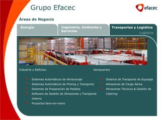 Grupo Efacec
Áreas de Negocio

 Energía                     Ingeniaría, Ambiente y               Transportes y Logística
                             Servicios
                                                                                   Logística




Industria y Edificios:                              Aeropuertos


         Sistemas Automáticos de Almacenaje                 Sistema de Transporte de Equipaje
         Sistemas Automáticos de Picking y Transporte       Almacenes de Carga Aérea
         Sistemas de Preparación de Pedidos                 Almacenes Técnicos & Gestión de
         Software de Gestión de Almacenes y Transporte      Catering
         Interno
         Proyectos llave-en-mano
 