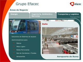 Grupo Efacec
Áreas de Negocio

Energía                     Ingeniaría, Ambiente y       Transportes y Logística
                            Servicios
                                                                      Transportes



                                       Brasil
                                       Portugal
                                       Italia
                                        Irlanda




 Soluciones de Sistemas de equipos

 electromecánicos para:

       Metros

       Metro Ligero

       Redes Ferroviarias

       Red de Carreteras y Túneles                                Cril – IC17
                                                              Metro de Lisboa
                                                     Metro ligero de Dublin
       Aeropuertos                                      Aeropuerto de RomaCPTM
 