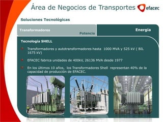 Área de Negocios de Transportes
Soluciones Tecnológicas

Transformadores                                                    Energía
                                  Potencia

Tecnología SHELL

   Transformadores y autotransformadores hasta 1000 MVA y 525 kV ( BIL
   1675 kV)

   EFACEC fabrica unidades de 400kV, 26136 MVA desde 1977

   En los últimos 10 años, los Transformadores Shell representan 40% de la
   capacidad de producción de EFACEC.
 
