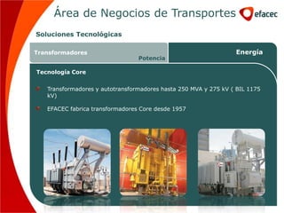 Área de Negocios de Transportes
Soluciones Tecnológicas

Transformadores                                                  Energía
                                 Potencia

Tecnología Core


   Transformadores y autotransformadores hasta 250 MVA y 275 kV ( BIL 1175
   kV)

   EFACEC fabrica transformadores Core desde 1957
 