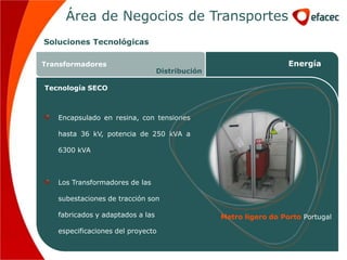 Área de Negocios de Transportes
Soluciones Tecnológicas

Transformadores                                                    Energía
                                  Distribución

Tecnología SECO



   Encapsulado en resina, con tensiones

   hasta 36 kV, potencia de 250 kVA a

   6300 kVA



   Los Transformadores de las

   subestaciones de tracción son

   fabricados y adaptados a las                  Metro ligero do Porto Portugal

   especificaciones del proyecto
 