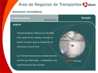 Área de Negocios de Transportes
Soluciones Tecnológicas

Transformadores                                                  Energía
                                 Distribución

ACEITE



    Transformadores trifásicos de 50-6300

    kVA, hasta 36 kV, sellado, inmerso en

    aceite mineral y para la instalación en

    interiores o al aire libre



    Los Transformadores de subestaciones de

    tracción son fabricados y adaptados a las   REFER Portugal

    especificaciones del proyecto
 