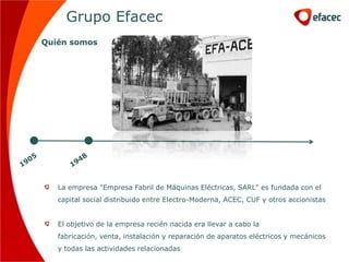 Grupo Efacec
Quién somos




   La empresa "Empresa Fabril de Máquinas Eléctricas, SARL" es fundada con el
   capital social distribuido entre Electro-Moderna, ACEC, CUF y otros accionistas


   El objetivo de la empresa recién nacida era llevar a cabo la
   fabricación, venta, instalación y reparación de aparatos eléctricos y mecánicos
   y todas las actividades relacionadas
 