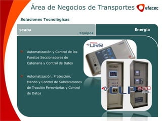 Área de Negocios de Transportes
Soluciones Tecnológicas

SCADA                                          Energía
                                     Equipos




   Automatización y Control de los
   Puestos Seccionadores de
   Catenaria y Control de Datos



   Automatización, Protección,
   Mando y Control de Subestaciones
   de Tracción Ferroviarias y Control
   de Datos
 