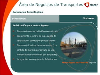 Área de Negocios de Transportes
Soluciones Tecnológicas

Señalización                                                         Sistemas


Señalización para metros ligeros


    Sistema de control del tráfico centralizado

    Seguimiento y control de los equipos de

    señalización, control por puntos criticos.

    Sistema de localización de vehículos (por

    sentido de marcha, por circuito de vía,

    identificación de vehículos por etiquetas)

    Integración con equipos de Señalización
                                                  Metro ligero de Tenerife España
 