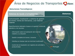 Área de Negocios de Transportes
Soluciones Tecnológicas

Sistemas de Ayuda a la Explotación                                         Sistemas
                              TrainOffice

Comunicación, localización y sistema de gestión
de trenes, trenes de mercancía, y de material
rodante

Específicamente dedicado al apoyo a la gestión comercial,
operativo y de recursos:


    Información sobre la localización del material
    rodante y su situación


    Gestión completa de trenes y horarios


    Interface en tiempo real con terminal multimodal

    Control de la tripulación con registros de actividad y
    productividad.                                           CP Portugal
 