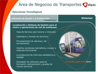 Área de Negocios de Transportes
Soluciones Tecnológicas

Sistemas de Ayuda a la Explotación                              Sistemas
                             TimeKeeper

Localización y Sistema de Gestión para el
metro y operaciones de red de autobuses

    Hoja de Servicio (por horario o intervalo)

    Calendario y horario de servicios.

    Procesamiento de alarmas y de
    enrutamiento

    Interfaz carreteras (semaforos, cruces) y
    sistemas ferroviarios

    La producción de informes estadísticos a
    medida

    Simulador de vehículos (para la              Tenerife Light Rail Spain
    formación, demostración y prueba de
    nuevos servicios
 