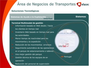 Área de Negocios de Transportes
Soluciones Tecnológicas

Sistemas de Ayuda a la Explotación                              Sistemas
                                Interfast

Terminal Multimodal de gestión
    Información basada en Web desde / hacia
    los clientes en tiempo real
    Inventario Web basado en tiempo real para
    las autoridades.
    Menor tiempo de inactividad para los
    movimientos y la expedición
    Reducción de los movimientos erroneos
    Seguimiento automático de las operaciones
    en el parque de estacionamiento o talleres.
    Una mejor gestión del parque
    Gestión técnica de los equipos de en          CP Portugal

    operación
    Reducción del personal de supervisión
 