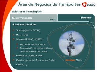 Área de Negocios de Transportes
Soluciones Tecnológicas

Red de Transmisión                                            Sistemas
                                        Radio

Soluciones y Servicios.


    Trunking (MPT or TETRA)

    Micro waves

    Wireless-IP (Wi-Fi, WIMAX)

       Voz, datos y vídeo sobre IP

       Comunicación en tiempo real entre
       vehículos y centro de control

    Estudios de cobertura radio

    Construcción de la infraestructura (polo,   Sonelgaz Algeria

    casetas, …)
 