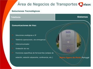 Área de Negocios de Transportes
Soluciones Tecnológicas

Telefonia                                                                 Sistemas



Comunicaciones de Voz:




    Soluciones analógicas e IP

    Telefonía operacional y de emergencia

    Intercomunicador

    Grabación de voz

    Funciones específicas de ferrocarriles (eclipse de

    estación, estación adyacente, conferencia, etc.)     Metro ligero do Porto Portugal
 