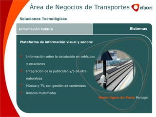 Área de Negocios de Transportes
Soluciones Tecnológicas

Información Pública                                                   Sistemas


Plataforma de información visual y sonora:



    Información sobre la circulación en vehículos

    y estaciones

    Integración de la publicidad y/o de otra

    naturaleza

    Música y TV, con gestión de contenidos

    Kioscos multimedia
                                                    Metro ligero do Porto Portugal
 