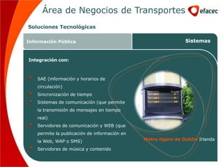 Área de Negocios de Transportes
Soluciones Tecnológicas

Información Pública                                             Sistemas


Integración con:



    SAE (información y horarios de
    circulación)
    Sincronización de tiempo
    Sistemas de comunicación (que permite
    la transmisión de mensajes en tiempo
    real)
    Servidores de comunicación y WEB (que
    permite la publicación de información en
    la Web, WAP o SMS)                         Metro ligero de Dublin Irlanda

    Servidores de música y contenido
 