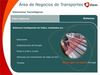 Área de Negocios de Transportes
Soluciones Tecnológicas

Video Vigilancia                                                    Sistemas



Sistemas Inteligentes de Video, instalados en:




    Estaciones

    Subestaciones de Energía

    Pasos a nivel o cruces

    Vehículos con transmisión de vídeo on-line

    Túneles                                      Metro ligero do Oporto Portugal
 