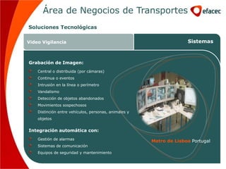 Área de Negocios de Transportes
Soluciones Tecnológicas

Video Vigilancia                                                     Sistemas



Grabación de Imagen:
    Central o distribuida (por cámaras)
    Continua o eventos
    Intrusión en la línea o perímetro
    Vandalismo
    Detección de objetos abandonados
    Movimientos sospechosos
    Distinción entre vehículos, personas, animales y
    objetos


Integración automática con:
    Gestión de alarmas
                                                       Metro de Lisboa Portugal
    Sistemas de comunicación
    Equipos de seguridad y mantenimiento
 