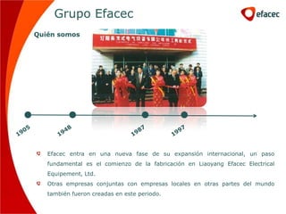 Grupo Efacec
Quién somos




   Efacec entra en una nueva fase de su expansión internacional, un paso
   fundamental es el comienzo de la fabricación en Liaoyang Efacec Electrical
   Equipement, Ltd.
   Otras empresas conjuntas con empresas locales en otras partes del mundo
   también fueron creadas en este periodo.
 