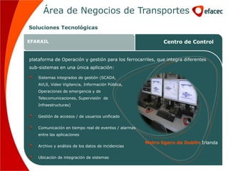Área de Negocios de Transportes
Soluciones Tecnológicas

EFARAIL                                                            Centro de Control


plataforma de Operación y gestión para los ferrocarriles, que integra diferentes
sub-sistemas en una única aplicación:

    Sistemas integrados de gestión (SCADA,
    AVLS, Video Vigilancia,de Negocios de
                  Área Información Pública,          Transportes
    Operaciones de emergencia y de
    Telecomunicaciones, Supervisión de
    Infraestructuras)


    Gestión de accesos / de usuarios unificado

    Comunicación en tiempo real de eventos / alarmas
    entre las aplicaciones

                                                          Metro ligero de Dublin Irlanda
    Archivo y análisis de los datos de incidencias


    Ubicación de integración de sistemas
 