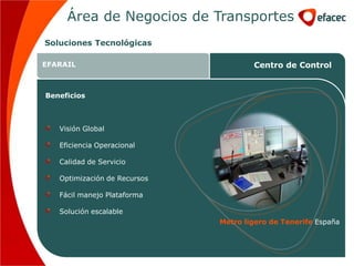 Área de Negocios de Transportes
Soluciones Tecnológicas

EFARAIL                                          Centro de Control


Beneficios



   Visión Global
               Área de Negocios de Transportes
   Eficiencia Operacional

   Calidad de Servicio

   Optimización de Recursos

   Fácil manejo Plataforma

   Solución escalable
                                       Metro ligero de Tenerife España
 
