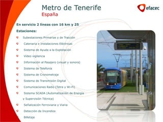 Metro de Tenerife
                 España

En servicio 2 líneas con 16 km y 25

Estaciones:

   Subestaciones Primarias y de Tracción

    Catenaria e Instalaciones Eléctricas

    Sistema de Ayuda a la Explotación

    Vídeo vigilancia

    Información al Pasajero (visual y sonora)

    Sistema de Telefonía

    Sistema de Cronometraje

    Sistema de Transmisión Digital

    Comunicaciones Radio (Tetra y Wi-Fi)

    Sistema SCADA (Automatización de Energía

   y Supervisión Técnica)

    Señalización Ferroviaria y Viaria

    Detección de Incendios

    Billetaje
 