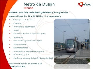 Metro de Dublín
                   Irlanda
Contrato para Centro de Mando, Sistemas y Energía de las

nuevas líneas B1, C1 y A1 (15 km ; 21 estaciones):

   Subestaciones de tracción

    Catenaria

    Iluminación y electrificación

    SCADA

    Sistema de Ayuda a la Explotación (SAE)

    Señalización

    Transmisión digita sobre fibra óptica

    Video-vigilancia

    Sistema telefónico

    Información al viajero (visual y sonora)

    Radio TETRA y Wi-Fi

    Plataforma Integrada de Gestión (Puesto de Mando)


Línea C1: Entrada en servicio en
Diciembre 2009
 