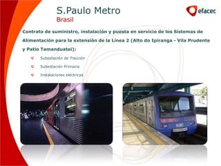 S.Paulo Metro
                Brasil
Contrato de suministro, instalación y puesta en servicio de los Sistemas de

Alimentación para la extensión de la Línea 2 (Alto do Ipiranga - Vila Prudente

y Patio Tamanduatei):

       Subestación de Tracción

       Subestación Primaria

       Instalaciones eléctricas
 