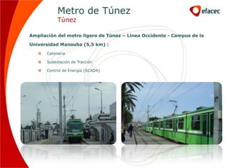 Metro de Túnez
           Túnez

Ampliación del metro ligero de Túnez – Línea Occidente - Campus de la

Universidad Manouba (5,5 km) :

      Catenaria

      Subestación de Tracción

      Control de Energía (SCADA)
 