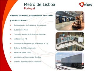 Metro de Lisboa
               Portugal

Sistema de Metro, subterráneo, con 37km

y 48 estaciones:

   Subestaciones de Tracción y Rectificación

   Subestación Móvil

   Comando y Control de Energía (SCADA)

   Instalaciones MT

   Sistemas de Alimentación de Energía AC/DC

   Sistema de Vídeo-vigilancia

   Redes de Datos (LAN)

   Ventilación y Sistemas de Bombeo

   Sistema de Detección de Incendios
 