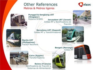 Other References
  Metros & Metros ligeros

       Punggol & Sengkang LRT
       (Singapur)
       Sistema SCADA     Jerusalem LRT (Israel)
                     Celdas MT y Rectificadores de
                                          Tracción


                Barcelona LRT (Espanã)
              Celdas MT y Transformadores



Manila LRT
(Philippines)
Traction Rectifiers
                                   Bergen (Noruega)
                                           Celdas MT


        Cairo (Egipto)
        Transformadores


              Reims (Francia)
    Rectificadores de Tracción y
     Sistemas de Alimentación
 