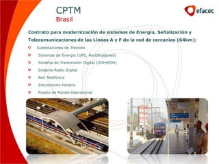 CPTM
             Brasil

Contrato para modernización de sistemas de Energía, Señalización y
Telecomunicaciones de las Líneas A y F de la red de cercanias (64km):
   Subestaciones de Tracción

    Sistemas de Energía (UPS, Rectificadores)

    Sistema de Transmisión Digital (SDH/PDH)

    Sistema Radio Digital

    Red Telefónica

    Sincronismo Horario

    Puesto de Mando Operacional
 