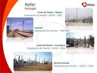 Refer
Portugal
             Línea do Norte - Salreu
Subestación de Tracción - 60/25 – 50Hz




          Cascais
          Subestación de Tracción – 1500 VDC




            Línea do Minho - Travagem
   Subestación de Tracción - 63/25 – 50Hz




                             Quinta Grande
                             Subestación de Tracción – 150/25 – 50Hz
 