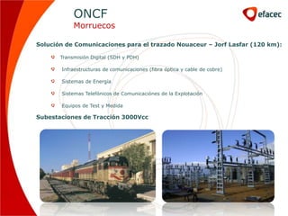 ONCF
            Morruecos

Solución de Comunicaciones para el trazado Nouaceur – Jorf Lasfar (120 km):

       Transmisión Digital (SDH y PDH)

       Infraestructuras de comunicaciones (fibra óptica y cable de cobre)

       Sistemas de Energía

       Sistemas Telefónicos de Comunicaciónes de la Explotación

       Equipos de Test y Medida

Subestaciones de Tracción 3000Vcc
 