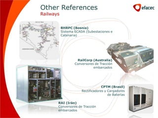 Other References
Railways


           BHRPC (Bosnia)
           Sistema SCADA (Subestaciones e
           Catenaria)




                    RailCorp (Australia)
                   Conversores de Tracción
                              embarcados




                                    CPTM (Brasil)
                       Rectificadores y Cargadores
                                        de Baterías

       RAI (Irán)
       Conversores de Tracción
       embarcados
 