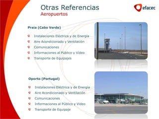 Otras Referencias
       Aeropuertos

Praia (Cabo Verde)

   Instalaciones Eléctrica y de Energía
   Aire Acondicionado y Ventilación
   Comunicaciones
   Informaciones al Público y Vídeo
   Transporte de Equipajes




Oporto (Portugal)

   Instalaciones Eléctrica y de Energía
   Aire Acondicionado y Ventilación
   Comunicaciones
   Informaciones al Público y Video
   Transporte de Equipaje
 